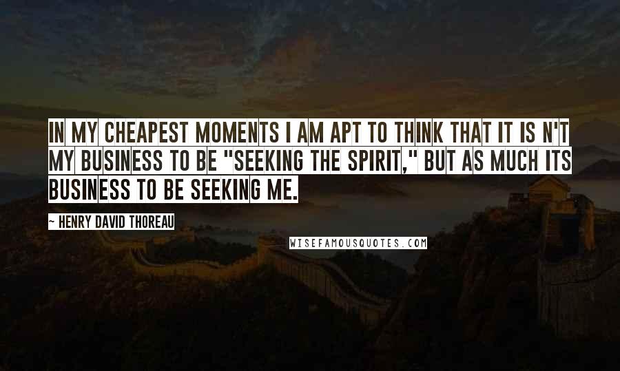 Henry David Thoreau Quotes: In my cheapest moments I am apt to think that it is n't my business to be "seeking the spirit," but as much its business to be seeking me.