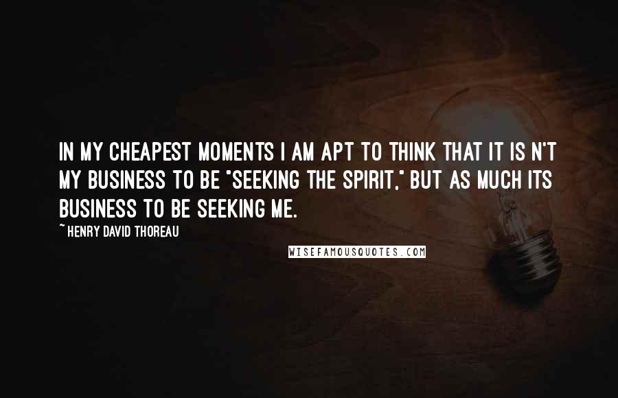 Henry David Thoreau Quotes: In my cheapest moments I am apt to think that it is n't my business to be "seeking the spirit," but as much its business to be seeking me.