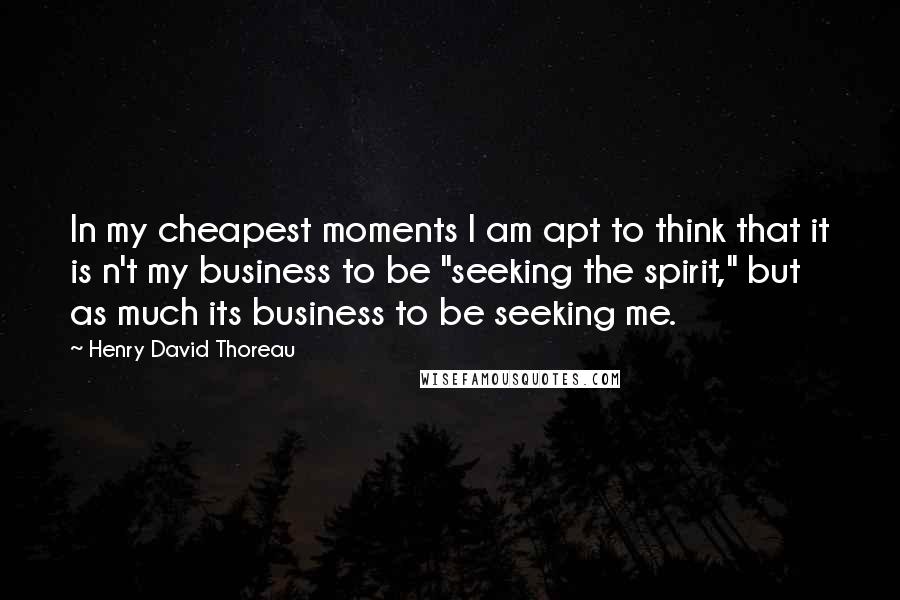 Henry David Thoreau Quotes: In my cheapest moments I am apt to think that it is n't my business to be "seeking the spirit," but as much its business to be seeking me.