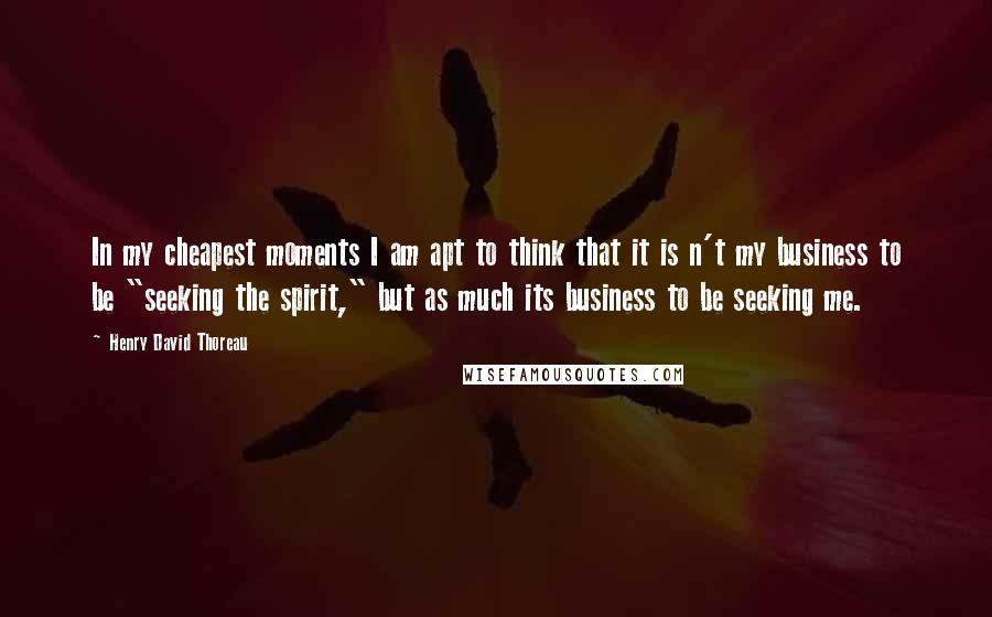 Henry David Thoreau Quotes: In my cheapest moments I am apt to think that it is n't my business to be "seeking the spirit," but as much its business to be seeking me.