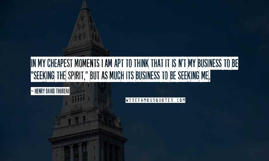 Henry David Thoreau Quotes: In my cheapest moments I am apt to think that it is n't my business to be "seeking the spirit," but as much its business to be seeking me.