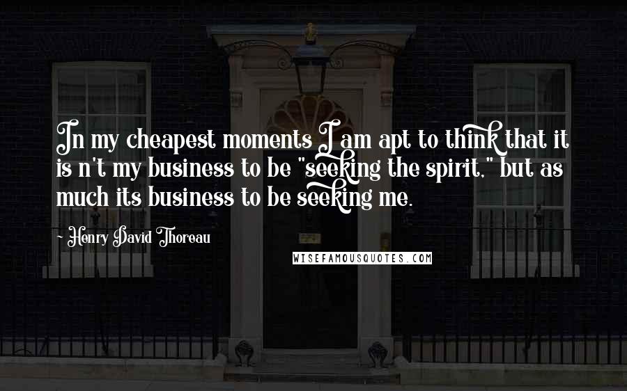 Henry David Thoreau Quotes: In my cheapest moments I am apt to think that it is n't my business to be "seeking the spirit," but as much its business to be seeking me.