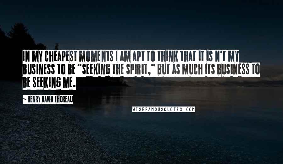 Henry David Thoreau Quotes: In my cheapest moments I am apt to think that it is n't my business to be "seeking the spirit," but as much its business to be seeking me.