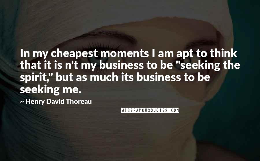 Henry David Thoreau Quotes: In my cheapest moments I am apt to think that it is n't my business to be "seeking the spirit," but as much its business to be seeking me.