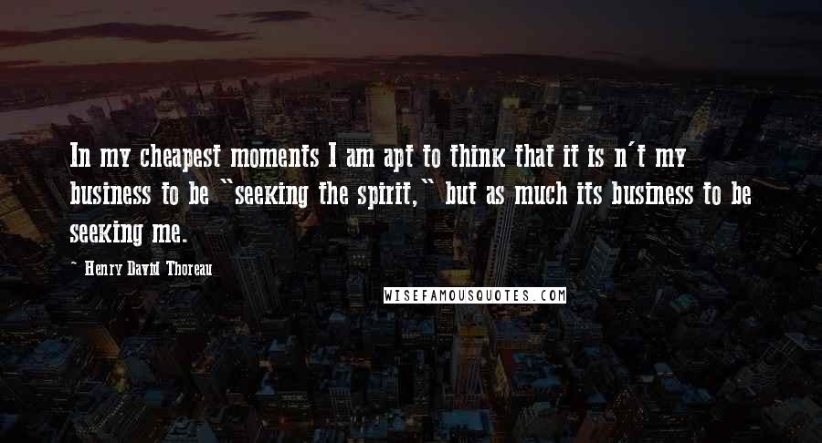 Henry David Thoreau Quotes: In my cheapest moments I am apt to think that it is n't my business to be "seeking the spirit," but as much its business to be seeking me.