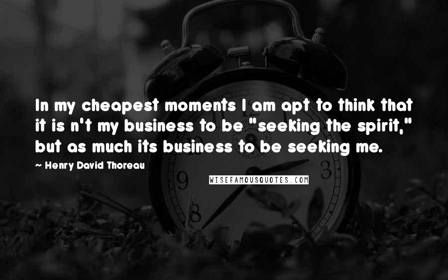 Henry David Thoreau Quotes: In my cheapest moments I am apt to think that it is n't my business to be "seeking the spirit," but as much its business to be seeking me.