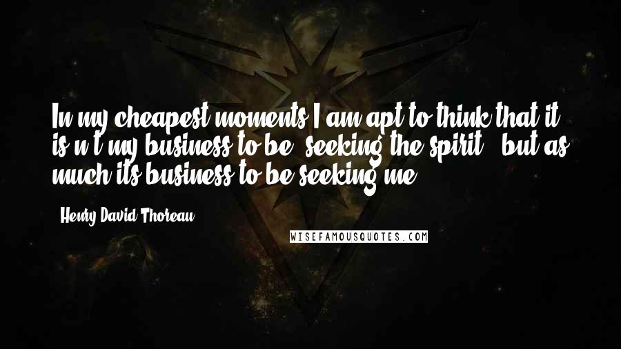 Henry David Thoreau Quotes: In my cheapest moments I am apt to think that it is n't my business to be "seeking the spirit," but as much its business to be seeking me.