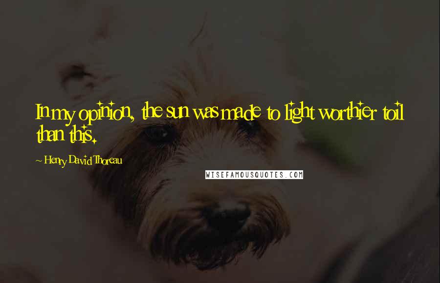 Henry David Thoreau Quotes: In my opinion, the sun was made to light worthier toil than this.