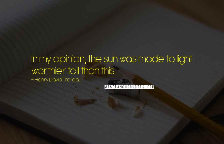Henry David Thoreau Quotes: In my opinion, the sun was made to light worthier toil than this.