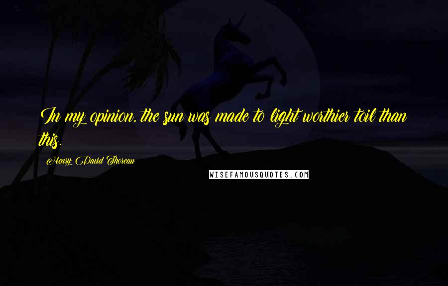 Henry David Thoreau Quotes: In my opinion, the sun was made to light worthier toil than this.