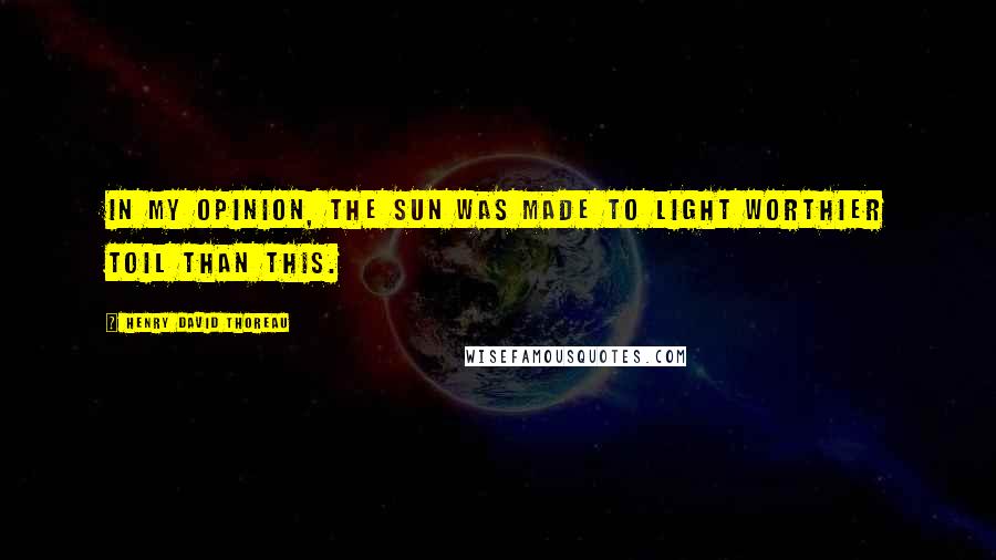 Henry David Thoreau Quotes: In my opinion, the sun was made to light worthier toil than this.