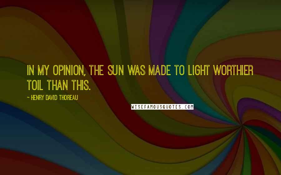 Henry David Thoreau Quotes: In my opinion, the sun was made to light worthier toil than this.