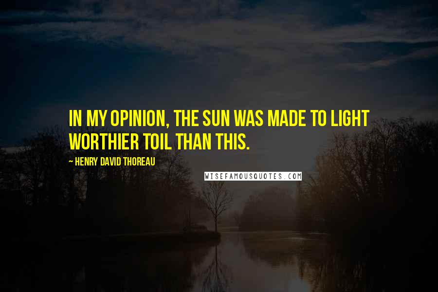 Henry David Thoreau Quotes: In my opinion, the sun was made to light worthier toil than this.