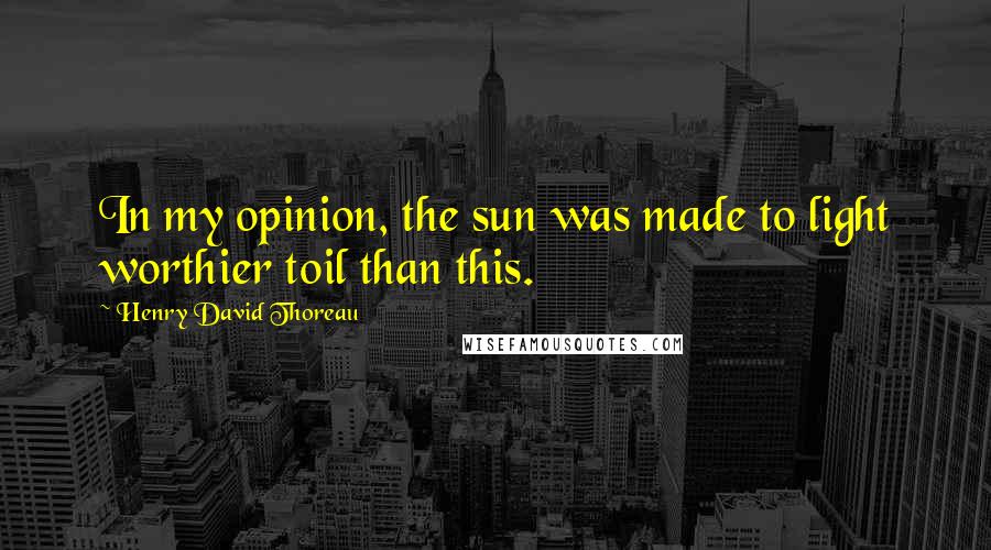 Henry David Thoreau Quotes: In my opinion, the sun was made to light worthier toil than this.