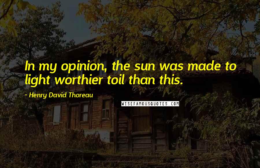 Henry David Thoreau Quotes: In my opinion, the sun was made to light worthier toil than this.