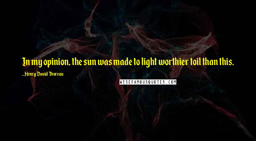 Henry David Thoreau Quotes: In my opinion, the sun was made to light worthier toil than this.
