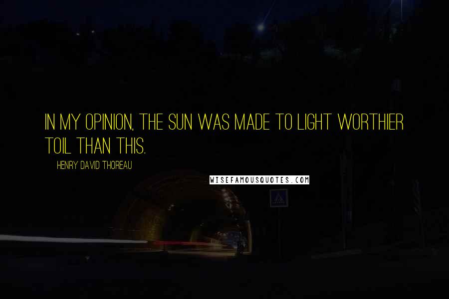 Henry David Thoreau Quotes: In my opinion, the sun was made to light worthier toil than this.