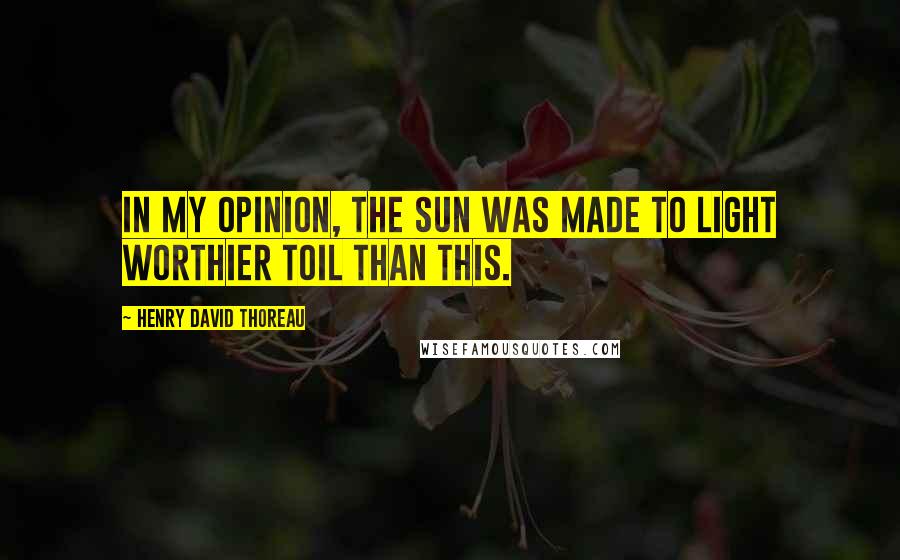 Henry David Thoreau Quotes: In my opinion, the sun was made to light worthier toil than this.