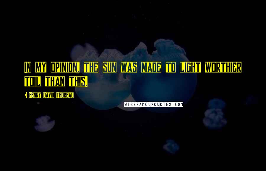 Henry David Thoreau Quotes: In my opinion, the sun was made to light worthier toil than this.