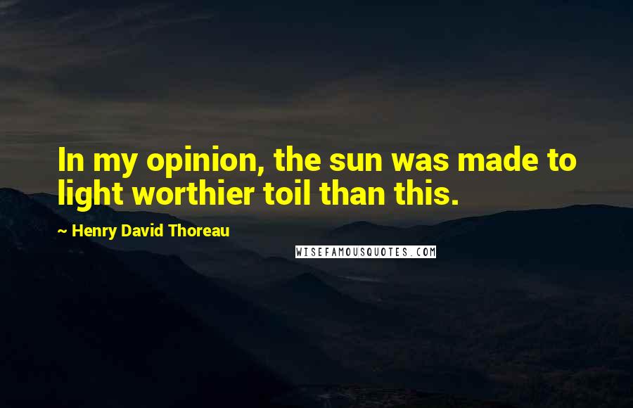 Henry David Thoreau Quotes: In my opinion, the sun was made to light worthier toil than this.