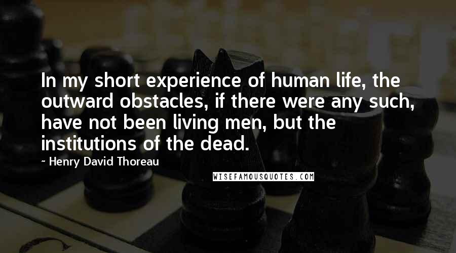 Henry David Thoreau Quotes: In my short experience of human life, the outward obstacles, if there were any such, have not been living men, but the institutions of the dead.