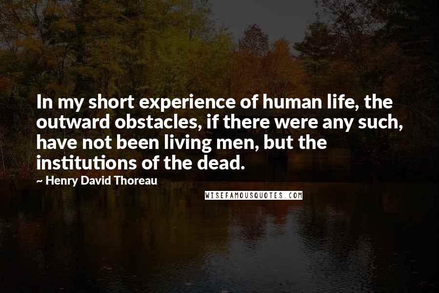 Henry David Thoreau Quotes: In my short experience of human life, the outward obstacles, if there were any such, have not been living men, but the institutions of the dead.