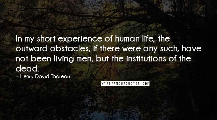 Henry David Thoreau Quotes: In my short experience of human life, the outward obstacles, if there were any such, have not been living men, but the institutions of the dead.
