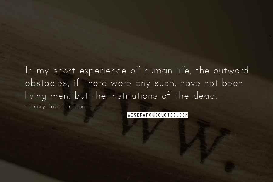 Henry David Thoreau Quotes: In my short experience of human life, the outward obstacles, if there were any such, have not been living men, but the institutions of the dead.
