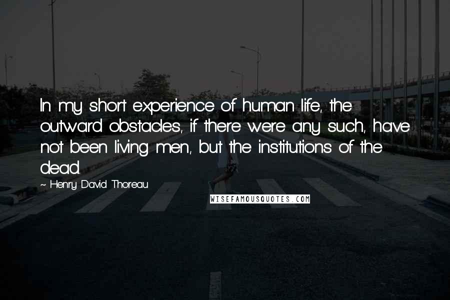 Henry David Thoreau Quotes: In my short experience of human life, the outward obstacles, if there were any such, have not been living men, but the institutions of the dead.