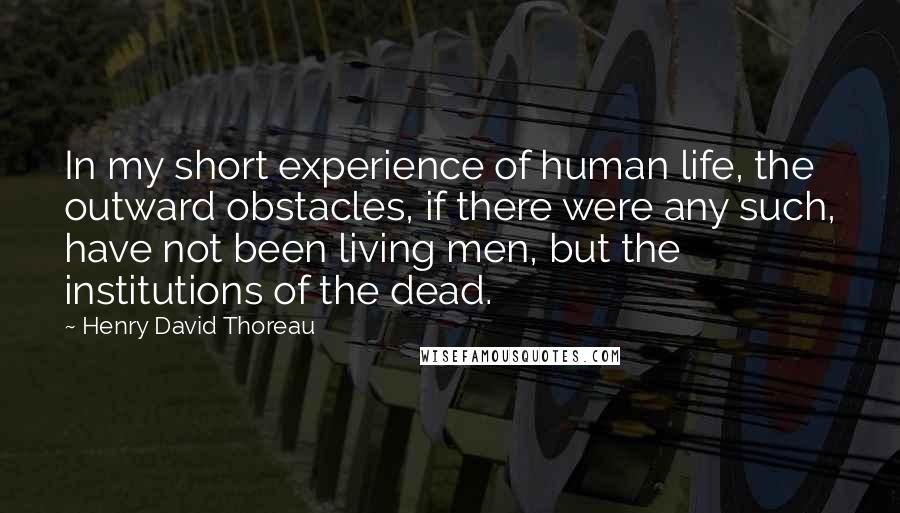 Henry David Thoreau Quotes: In my short experience of human life, the outward obstacles, if there were any such, have not been living men, but the institutions of the dead.
