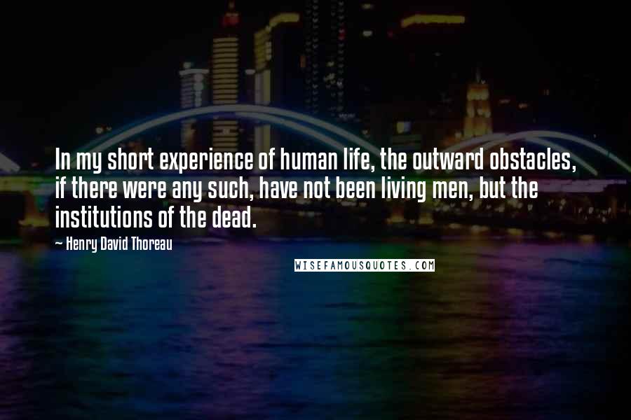 Henry David Thoreau Quotes: In my short experience of human life, the outward obstacles, if there were any such, have not been living men, but the institutions of the dead.