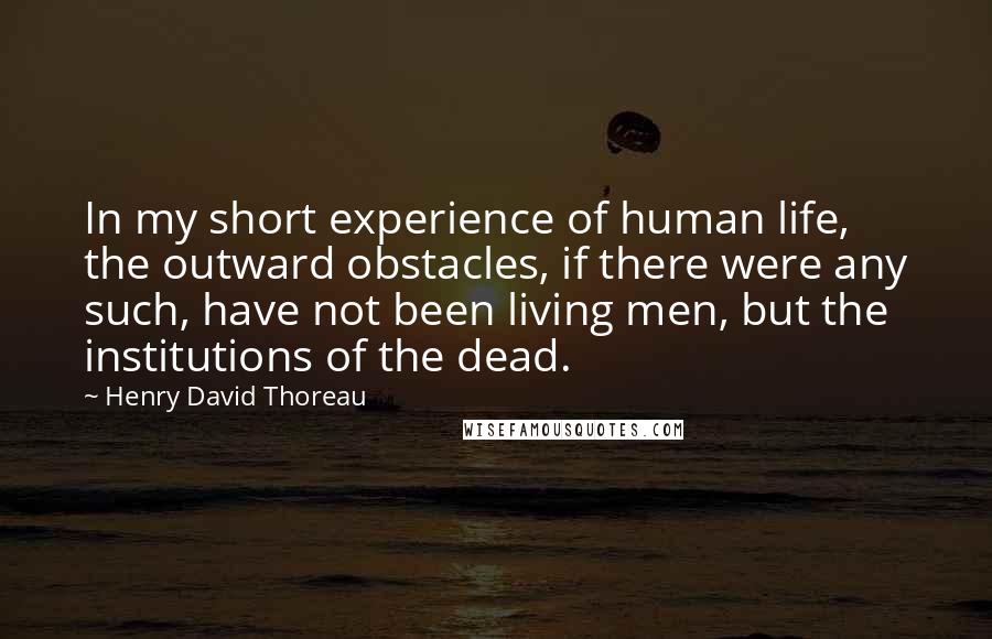 Henry David Thoreau Quotes: In my short experience of human life, the outward obstacles, if there were any such, have not been living men, but the institutions of the dead.