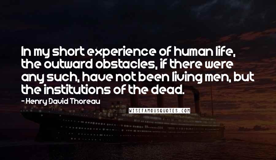 Henry David Thoreau Quotes: In my short experience of human life, the outward obstacles, if there were any such, have not been living men, but the institutions of the dead.