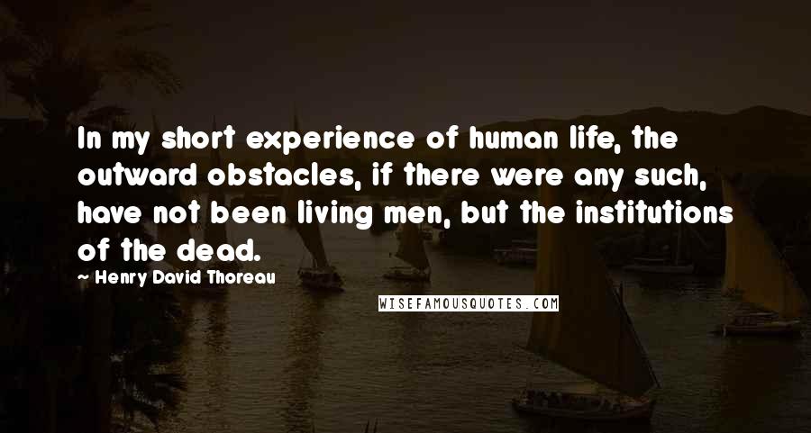 Henry David Thoreau Quotes: In my short experience of human life, the outward obstacles, if there were any such, have not been living men, but the institutions of the dead.