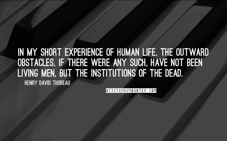 Henry David Thoreau Quotes: In my short experience of human life, the outward obstacles, if there were any such, have not been living men, but the institutions of the dead.