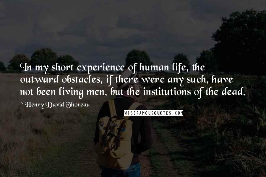 Henry David Thoreau Quotes: In my short experience of human life, the outward obstacles, if there were any such, have not been living men, but the institutions of the dead.
