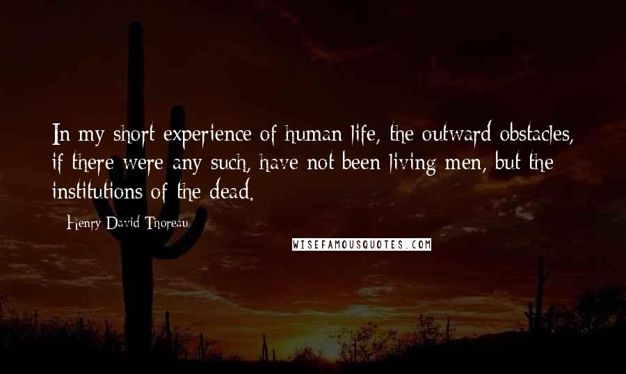 Henry David Thoreau Quotes: In my short experience of human life, the outward obstacles, if there were any such, have not been living men, but the institutions of the dead.