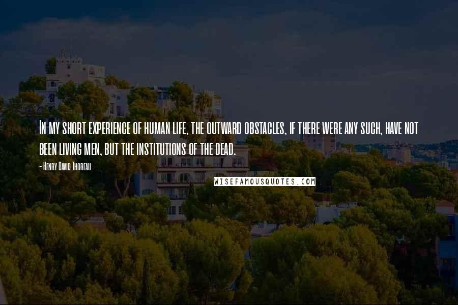 Henry David Thoreau Quotes: In my short experience of human life, the outward obstacles, if there were any such, have not been living men, but the institutions of the dead.