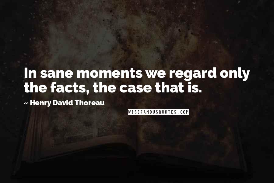 Henry David Thoreau Quotes: In sane moments we regard only the facts, the case that is.