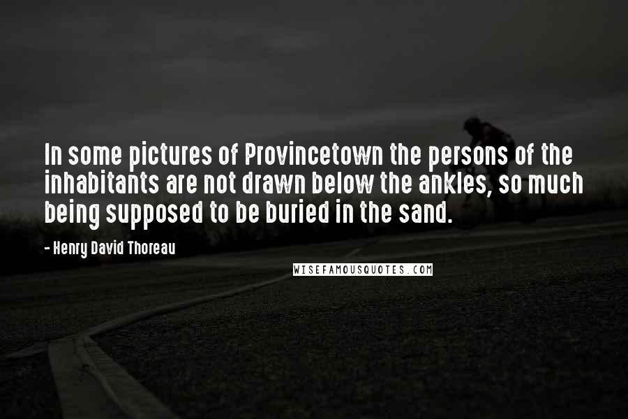 Henry David Thoreau Quotes: In some pictures of Provincetown the persons of the inhabitants are not drawn below the ankles, so much being supposed to be buried in the sand.