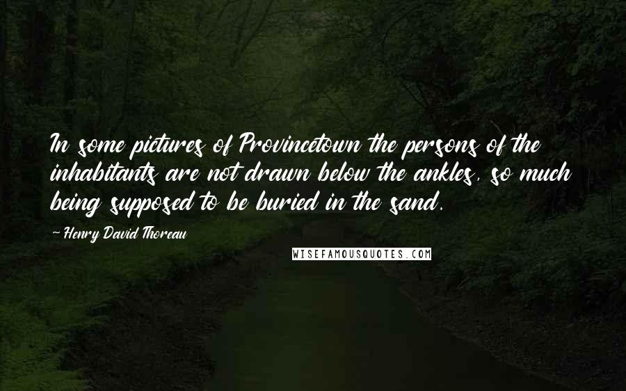 Henry David Thoreau Quotes: In some pictures of Provincetown the persons of the inhabitants are not drawn below the ankles, so much being supposed to be buried in the sand.