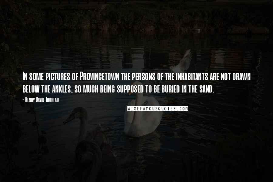 Henry David Thoreau Quotes: In some pictures of Provincetown the persons of the inhabitants are not drawn below the ankles, so much being supposed to be buried in the sand.