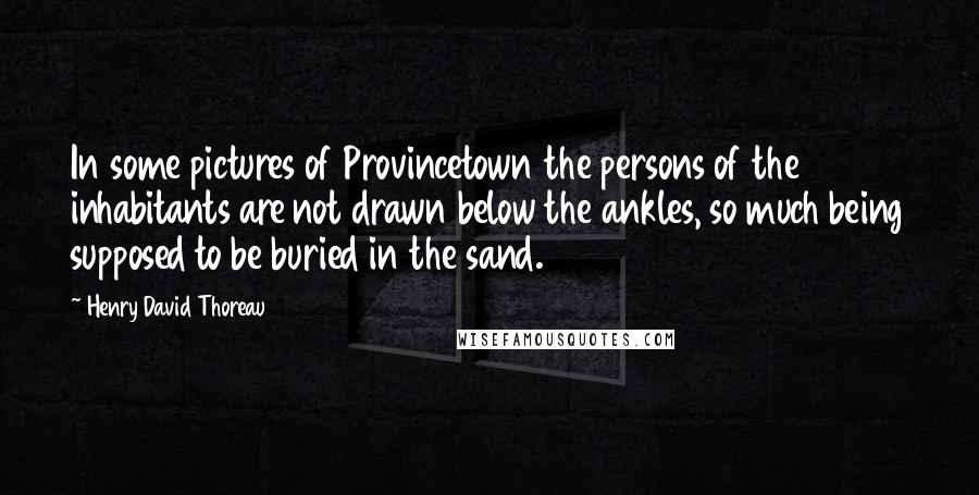 Henry David Thoreau Quotes: In some pictures of Provincetown the persons of the inhabitants are not drawn below the ankles, so much being supposed to be buried in the sand.