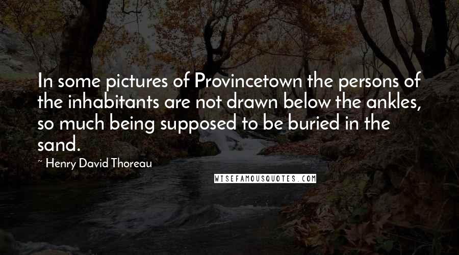 Henry David Thoreau Quotes: In some pictures of Provincetown the persons of the inhabitants are not drawn below the ankles, so much being supposed to be buried in the sand.
