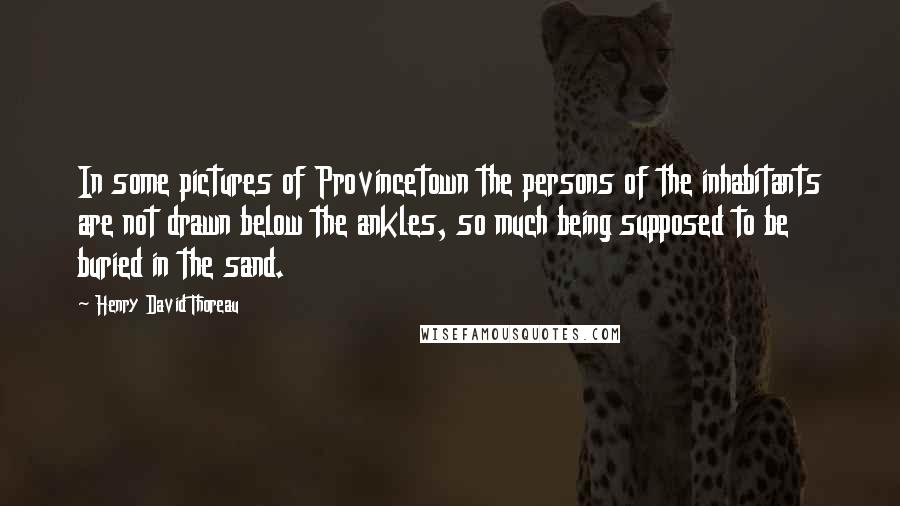 Henry David Thoreau Quotes: In some pictures of Provincetown the persons of the inhabitants are not drawn below the ankles, so much being supposed to be buried in the sand.