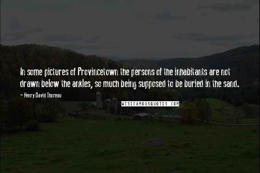 Henry David Thoreau Quotes: In some pictures of Provincetown the persons of the inhabitants are not drawn below the ankles, so much being supposed to be buried in the sand.
