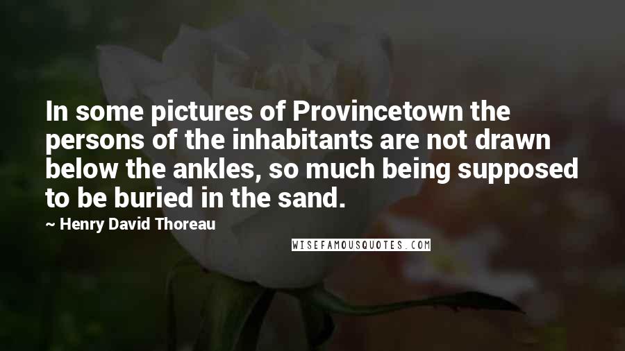 Henry David Thoreau Quotes: In some pictures of Provincetown the persons of the inhabitants are not drawn below the ankles, so much being supposed to be buried in the sand.