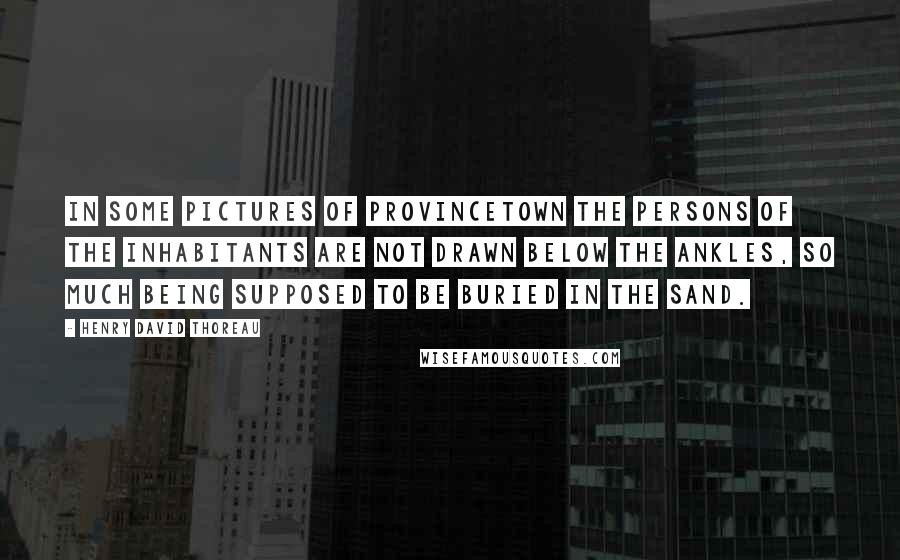 Henry David Thoreau Quotes: In some pictures of Provincetown the persons of the inhabitants are not drawn below the ankles, so much being supposed to be buried in the sand.