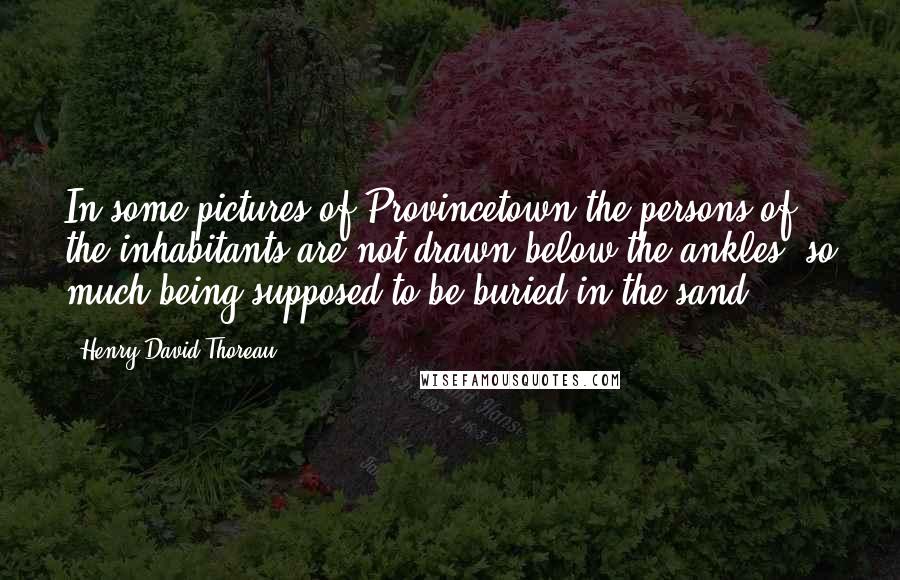 Henry David Thoreau Quotes: In some pictures of Provincetown the persons of the inhabitants are not drawn below the ankles, so much being supposed to be buried in the sand.