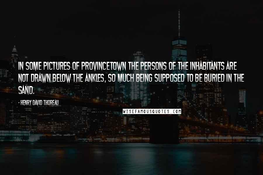 Henry David Thoreau Quotes: In some pictures of Provincetown the persons of the inhabitants are not drawn below the ankles, so much being supposed to be buried in the sand.